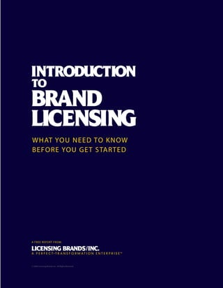 WHAT YOU NE E D TO K N OW
BEFORE YOU G E T S TA RT E D




A FRE E R E P O RT F R O M :




© 2009 Licensing Brands, Inc. All Rights Reserved.   INTRODUCTION TO BRA N D L I C E N S I N G   1



                                                                                                     79
 