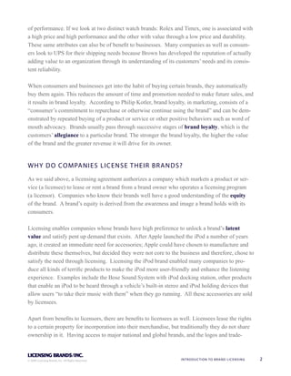 of performance. If we look at two distinct watch brands: Rolex and Timex, one is associated with
a high price and high performance and the other with value through a low price and durability.
These same attributes can also be of benet to businesses. Many companies as well as consum-
ers look to UPS for their shipping needs because Brown has developed the reputation of actually
adding value to an organization through its understanding of its customers’ needs and its consis-
tent reliability.

When consumers and businesses get into the habit of buying certain brands, they automatically
buy them again. This reduces the amount of time and promotion needed to make future sales, and
it results in brand loyalty. According to Philip Kotler, brand loyalty, in marketing, consists of a
“consumer’s commitment to repurchase or otherwise continue using the brand” and can be dem-
onstrated by repeated buying of a product or service or other positive behaviors such as word of
mouth advocacy. Brands usually pass through successive stages of brand loyalty, which is the
customers’ allegiance to a particular brand. The stronger the brand loyalty, the higher the value
of the brand and the greater revenue it will drive for its owner.


W H Y DO COMPANIES LI CENSE THEIR BRANDS?
As we said above, a licensing agreement authorizes a company which markets a product or ser-
vice (a licensee) to lease or rent a brand from a brand owner who operates a licensing program
(a licensor). Companies who know their brands well have a good understanding of the equity
of the brand. A brand’s equity is derived from the awareness and image a brand holds with its
consumers.

Licensing enables companies whose brands have high preference to unlock a brand’s latent
value and satisfy pent up demand that exists. After Apple launched the iPod a number of years
ago, it created an immediate need for accessories; Apple could have chosen to manufacture and
distribute these themselves, but decided they were not core to the business and therefore, chose to
satisfy the need through licensing. Licensing the iPod brand enabled many companies to pro-
duce all kinds of terric products to make the iPod more user-friendly and enhance the listening
experience. Examples include the Bose Sound System with iPod docking station, other products
that enable an iPod to be heard through a vehicle’s built-in stereo and iPod holding devices that
allow users “to take their music with them” when they go running. All these accessories are sold
by licensees.

Apart from benets to licensors, there are benets to licensees as well. Licensees lease the rights
to a certain property for incorporation into their merchandise, but traditionally they do not share
ownership in it. Having access to major national and global brands, and the logos and trade-



© 2009 Licensing Brands, Inc. All Rights Reserved.                 INTRODUCTION TO BRAN D L I C E N S I N G   2
                                                                                                                  81
 