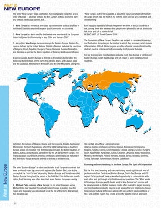 WHAT IS
     NeW eUROPe
                     The term “New Europe” begs a definition. For most people it signifies a new         “New Europe, as the title suggests, is about the vigour and vitality of that half
                     order of Europe - a Europe without the Iron Curtain, without economic barri-        of Europe which has, for most of my lifetime been seen as grey, secretive and
                     ers, without intellectual barriers. But…                                            unwelcoming.

                     1 - New Europe is a rhetorical term used by conservative political analysts in      I am happy to report that almost everywhere we went in the 20 countries of
                     the United States to describe European post-Communist era countries.                our journey, there was evidence that people were pleased to see us, anxious to
                                                                                                         talk to us and full of stories to tell.”
                     2 - New Europe is a term used for the twelve new members of the European            UK BBC 2007, US Travel Channel 2008
                     Union that joined the Community in May 2004 and january 2007.
                                                                                                         The boundaries of New Europe, therefore, are subject to considerable overlap
                     3 - Very often, New Europe became sinonym for Eastern Europe. Eastern Eu-           and fluctuation depending on the context in which they are used, which makes
                     rope as defined by the United Nations Statistics Division, includes the countries   differentiation difficult. Global regions are often of social constructs defined by
                     of Bulgaria, Czech Republic, Hungary, Poland, Romania, Russian Federation           abstract, neutral criteria and not necessarily strict physical features.
                     and Slovakia as well as the Slavic republics of Belarus, Moldova and Ukraine.
                                                                                                         For our licensing and merchandising industry event New Europe is Central and
                     In some sources, Eastern Europe is defined as the nations bordered by the           Eastern Europe, South-East Europe and CIS region + some neighbourhood
                     Baltic and Barents seas on the north; the Adriatic, Black, and Caspian seas         countries.
                     and the Caucasus Mountains on the south; and the Ural Mountains. Using this




                     definition, the nations of Albania, Bosnia and Herzegovina, Croatia, Serbia and     We can talk about New Licensing Europe:
                     Montenegro (formerly Yugoslavia), which the UNSD categorizes as Southern            Albania, Austria, Azerbaijan, Armenia, Belarus, Bosnia and Herzegovina,
                     Europe, would be included. This definition also includes the Baltic republics of    Bulgaria, Croatia, Cyprus, Czech Republic, Estonia, Georgia, Greece, Hungary,
                     Estonia, Latvia, and Lithuania, considered by the UN as Northern Europe. The        Israel, Kazakhstan, Kyrgyzstan, Latvia, Lebanon, Lithuania, Malta, Macedonia,
                     Transcaucasian countries of Armenia, Azerbaijan, and Georgia are included in        Moldova, Montenegro, Poland, Romania, Russia, Serbia, Slovakia, Slovenia,
                     this definition, though they are defined by the UN as western Asia.                 Turkey, Tajikistan, Turkmenistan, Ukraine, Uzbekistan

                                                                                                         Licensing and merchandising in the New Europe: The Spirit of Co-operation
What is New Europe




                     The term “Eastern Europe” is often used to refer to all European countries that
                     were previously ruled by communist regimes (the Eastern Bloc), due to the           For the first time, licensing and merchanddising industry gathers all kind of
                     concept of the “Iron Curtain” separating Western Europe and Soviet-controlled       professionals from Central and Eastern Europe, South-East Europe and CIS
                     Eastern Europe throughout the period of the Cold War. Prior to German reunifi-      region. Participants will have an excellent opportunity to communicate with
                     cation, East Germany was often described as an Eastern European country.            each other and go through all critical issues and questions. The “What works
                                                                                                         in Developed licensing world should work in New Europe too” premise will
                     4 - Michael Palin explores a New Europe: In his latest television series            be closely looked at. Unified business model often pushed by larger licensing
                     Michael Palin has travelled throughout Eastern Europe to explore how the            and merchandising industry players is not always the best strategy to choose.
                     region and its people have developed since the fall of the Berlin Wall almost       Regional and cultural differences along with non-uniform legal conditions of
                     two decades ago.                                                                    CEE, SEE and CIS region may create a need for specific market approach.


                      86
 