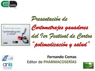Presentación de
Cortometrajes ganadores
del Ier Festival de Cortos
“polimedicación y salud”
Fernando Comas
Editor de PHARMACOSERÍAS
 