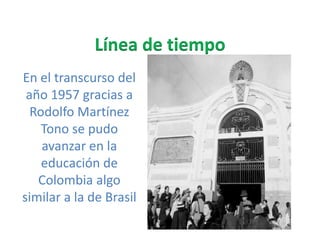 Línea de tiempo En el transcurso del año 1957 gracias a Rodolfo Martínez Tono se pudo avanzar en la educación de Colombia algo similar a la de Brasil   