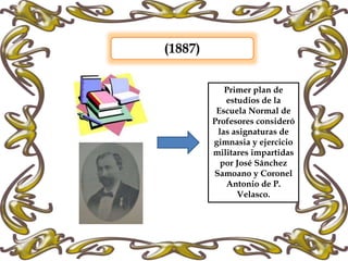 (1887)
Primer plan de
estudios de la
Escuela Normal de
Profesores consideró
las asignaturas de
gimnasia y ejercicio
militares impartidas
por José Sánchez
Samoano y Coronel
Antonio de P.
Velasco.
 