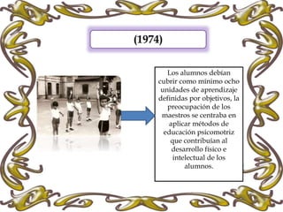 (1974)
Los alumnos debían
cubrir como mínimo ocho
unidades de aprendizaje
definidas por objetivos, la
preocupación de los
maestros se centraba en
aplicar métodos de
educación psicomotriz
que contribuían al
desarrollo físico e
intelectual de los
alumnos.
 