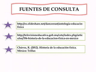 http://es.slideshare.net/danceerart/antologia-educacin-
fisica
FUENTES DE CONSULTA
http://televisioneducativa.gob.mx/cete/index.php/artic
ulos/356-historia-de-la-educacion-fisica-en-mexico
Chávez, R. (2012). Historia de la educación física.
México: Trillas
 