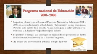• La política educativa se reflejó en el Programa Nacional de Educación 2001 –
2006, se acentúa la atención al bachillerato y la formación técnica equivalente.
Por otro lado, dentro de la filosofía “la educación para la vida y el trabajo” se
consolida la Educación y capacitación para adultos.
• Se plantean estrategias que satisfagan las necesidades de profesionistas dentro
de los sectores productivos y de la sociedad en general.
• Se incluye una estructuración enfocada al logro de metas
 
