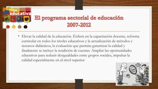 • Elevar la calidad de la educación. Énfasis en la capacitación docente, reforma
curricular en todos los niveles educativos y la actualización de métodos y
recursos didácticos, la evaluación que permita garantizar la calidad y
finalmente se incluye la rendición de cuentas. Ampliar las oportunidades
educativas para reducir desigualdades entre grupos sociales, impulsar la
calidad especialmente en el nivel superior
 