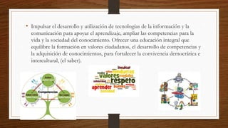 • Impulsar el desarrollo y utilización de tecnologías de la información y la
comunicación para apoyar el aprendizaje, ampliar las competencias para la
vida y la sociedad del conocimiento. Ofrecer una educación integral que
equilibre la formación en valores ciudadanos, el desarrollo de competencias y
la adquisición de conocimientos, para fortalecer la convivencia democrática e
intercultural, (el saber).
 