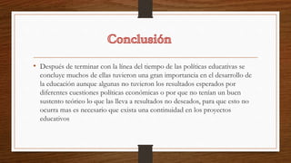 • Después de terminar con la línea del tiempo de las políticas educativas se
concluye muchos de ellas tuvieron una gran importancia en el desarrollo de
la educación aunque algunas no tuvieron los resultados esperados por
diferentes cuestiones políticas económicas o por que no tenían un buen
sustento teórico lo que las lleva a resultados no deseados, para que esto no
ocurra mas es necesario que exista una continuidad en los proyectos
educativos
 