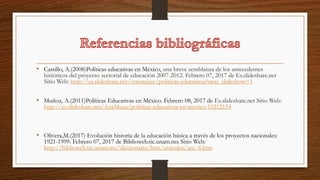 • Castillo, A.(2008)Políticas educativas en México, una breve semblanza de los antecedentes
históricos del proyecto sectorial de educación 2007-2012. Febrero 07, 2017 de Es.slideshare.net
Sitio Web: http://es.slideshare.net/ortenciasc/politicas-educativas?next_slideshow=1
• Muñoz, A.(2011)Políticas Educativas en México. Febrero 08, 2017 de Es.slideshare.net Sitio Web:
http://es.slideshare.net/AnaMuza/politicas-educativas-en-mexico-15212154
• Olivera,M.(2017) Evolución historia de la educación básica a través de los proyectos nacionales:
1921-1999. Febrero 07, 2017 de Biblioweb.tic.unam.mx Sitio Web:
http://biblioweb.tic.unam.mx/diccionario/htm/articulos/sec_6.htm
 