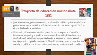 • José Vasconcelos, primer secretario de educación pública, quien impulsó este
proyecto que estructuró el actual sistema educativo nacional, a partir de él se
desarrolló la educación básica.
• El modelo educativo nacionalista partía de un concepto de educación
humanista integral, que tendía a promover el desarrollo de las diferentes
facultades del individuo, integrando la educación con la cultura, con el
trabajo práctico y productivo, con la filosofía y estética, con la organización
social y la política, con las creencias, tradiciones y costumbres del pueblo
 
