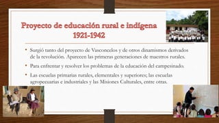 • Surgió tanto del proyecto de Vasconcelos y de otros dinamismos derivados
de la revolución. Aparecen las primeras generaciones de maestros rurales.
• Para enfrentar y resolver los problemas de la educación del campesinado.
• Las escuelas primarias rurales, elementales y superiores; las escuelas
agropecuarias e industriales y las Misiones Culturales, entre otras.
 