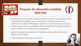 • Se desarrollo en el contexto internacional del fascismo y la germinación de la
segunda guerra mundial; como antecedentes se manejan la educación
positivista y las ideas del Marxismo- leninismo a la par de diversas reformas
sociales; esta corriente se estableció durante el gobierno de Lázaro Cárdenas,
quien la utilizó como símbolo de su propaganda.
• primer Congreso Internacional de Estudiantes, bajo la dirección de don
Daniel Cosio Villegas.
• Toda enseñanza antirreligiosa y gratuita
 