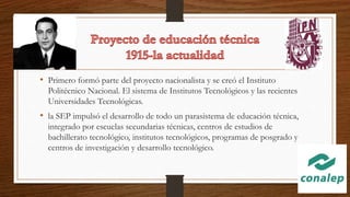 • Primero formó parte del proyecto nacionalista y se creó el Instituto
Politécnico Nacional. El sistema de Institutos Tecnológicos y las recientes
Universidades Tecnológicas.
• la SEP impulsó el desarrollo de todo un parasistema de educación técnica,
integrado por escuelas secundarias técnicas, centros de estudios de
bachillerato tecnológico, institutos tecnológicos, programas de posgrado y
centros de investigación y desarrollo tecnológico.
 