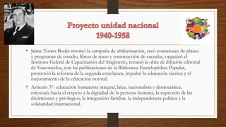 • Jaime Torres Bodet retomó la campaña de alfabetización, creó comisiones de planes
y programas de estudio, libros de texto y construcción de escuelas, organizó el
Instituto Federal de Capacitación del Magisterio, retomó la obra de difusión editorial
de Vasconcelos, con las publicaciones de la Biblioteca Enciclopédica Popular,
promovió la reforma de la segunda enseñanza, impulsó la educación técnica y el
mejoramiento de la educación normal.
• Articulo 3°- educación humanista integral, laica, nacionalista y democrática,
orientada hacia el respeto a la dignidad de la persona humana, la supresión de las
distinciones y privilegios, la integración familiar, la independencia política y la
solidaridad internacional.
 