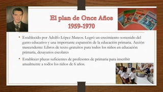 • Establecido por Adolfo López Mateos. Logró un crecimiento sostenido del
gasto educativo y una importante expansión de la educación primaria. Acción
trascendente: Libros de texto gratuitos para todos los niños en educación
primaria, desayunos escolares
• Establecer plazas suficientes de profesores de primaria para inscribir
anualmente a todos los niños de 6 años.
 