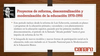 • Este periodo incluye desde la reforma de Luis Echeverría, centrada en planes
y programas de la educación primaria y secundaria y con planteamientos
similares en la educación superior, pasando por las primeras medidas de
desconcentración, el periodo de la llamada “década perdida” hasta el gran
impulso de reforma de los 90.
• la búsqueda de nuevos modelos y nuevas formas de participación social en la
educación, todo esto incluido en el Acuerdo Nacional para la Modernización
de la Educación Básica
 