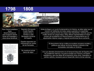 Antes de llegar a un punto fundamental en la historia, se debe saber que el número de habitantes de todas castas superaba a lo españoles peninsulares quienes tenían los cargos más importantes, mientras que los criollos tenían los cargos bajos, estos últimos representaban el mayor número de la población en Nueva España y el descontento por no adjudicarles mejores cargos y mejoras económicas iba en aumento. Uno que afectaba directamente era el temporal descuido de España ante los problemas internos y la guerra iniciada con Francia y el imperio napoleónico, pero las ideas de la Ilustración entre otros, inspiraban un cambio radical y necesario para el desarrollo interno de las colonias. Al descontento de los criollos se aunaban procesos sociales y políticos que influían de forma directa e indirecta a las sociedades coloniales en América. 1808 Napoleón Bonaparte invade España, apresa al rey y nombra a José Bonaparte monarca de España.  España responde con insurrección en contra de los franceses. 1798 Real Cédula  establece leyes desamortizadoras para enajenar bienes raíces de hospitales y otras obras benéficas Se inventa el primer barco de vapor 
