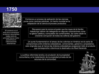 1750 “ El comercio es el alma de la monarquía”  se leía en documentos reales como la principal fuerza motriz económica en colonizaciones ultramarinas Comienza un proceso de aplicación de las ciencias puras como ciencias prácticas. Un hecho mundial en la adaptación de la ciencia al proceso productivo Recuperar para la corona el poder que los reyes de la familia Habsburgo habían ido delegando en algunas corporaciones como la iglesia católica y consulados de comerciantes, así como abatir la creciente corrupción de todas las esferas del gobierno Un punto fundamental en el atraso de las colonias en América era la serie de compromisos entre órdenes eclesiásticas, comerciantes, gobierno y propietarios, esto originaba que al menos las órdenes eclesiásticas acapararan todo el producto que correspondía o disminuía lo destinado a la  Real Hacienda La política reformista tendía a la anulación de la propiedad comunitaria y a la implantación de la propiedad privada de los recursos de la comunidad 