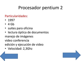 Procesador pentium 2
Particularidades:
• 1997
• 4 Gb
• suites para oficina
• lectura óptica de documentos
manejo de imágenes
video conferencia
edición y ejecución de video
• Velocidad: 2,3Ghz
 