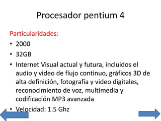 Procesador pentium 4
Particularidades:
• 2000
• 32GB
• Internet Visual actual y futura, incluidos el
audio y video de flujo continuo, gráficos 3D de
alta definición, fotografía y video digitales,
reconocimiento de voz, multimedia y
codificación MP3 avanzada
• Velocidad: 1.5 Ghz
 