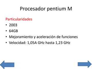 Procesador pentium M
Particularidades
• 2003
• 64GB
• Mejoramiento y aceleración de funciones
• Velocidad: 1,05A GHz hasta 1,23 GHz
 