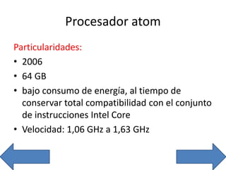 Procesador atom
Particularidades:
• 2006
• 64 GB
• bajo consumo de energía, al tiempo de
conservar total compatibilidad con el conjunto
de instrucciones Intel Core
• Velocidad: 1,06 GHz a 1,63 GHz
 