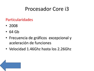 Procesador Core i3
Particularidades
• 2008
• 64 Gb
• Frecuencia de gráficos excepcional y
aceleración de funciones
• Velocidad 1.46Ghz hasta los 2.26Ghz
 