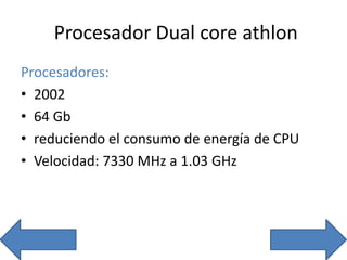 Procesador Dual core athlon
Procesadores:
• 2002
• 64 Gb
• reduciendo el consumo de energía de CPU
• Velocidad: 7330 MHz a 1.03 GHz
 