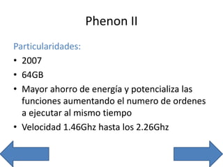 Phenon II
Particularidades:
• 2007
• 64GB
• Mayor ahorro de energía y potencializa las
funciones aumentando el numero de ordenes
a ejecutar al mismo tiempo
• Velocidad 1.46Ghz hasta los 2.26Ghz
 
