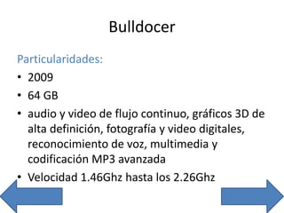 Bulldocer
Particularidades:
• 2009
• 64 GB
• audio y video de flujo continuo, gráficos 3D de
alta definición, fotografía y video digitales,
reconocimiento de voz, multimedia y
codificación MP3 avanzada
• Velocidad 1.46Ghz hasta los 2.26Ghz
 