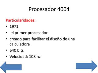 Procesador 4004
Particularidades:
• 1971
• el primer procesador
• creado para facilitar el diseño de una
calculadora
• 640 bits
• Velocidad: 108 hz
 