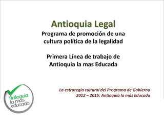 Antioquia Legal
Programa de promoción de una
 cultura política de la legalidad

  Primera Línea de trabajo de
   Antioquia la mas Educada


      La estrategia cultural del Programa de Gobierno
               2012 – 2015: Antioquia la más Educada
 