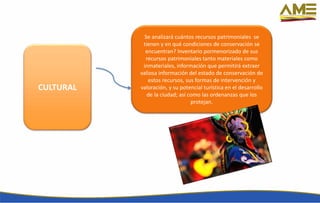 CULTURAL
Se analizará cuántos recursos patrimoniales se
tienen y en qué condiciones de conservación se
encuentran? Inventario pormenorizado de sus
recursos patrimoniales tanto materiales como
inmateriales, información que permitirá extraer
valiosa información del estado de conservación de
estos recursos, sus formas de intervención y
valoración, y su potencial turística en el desarrollo
de la ciudad; así como las ordenanzas que los
protejan.
 