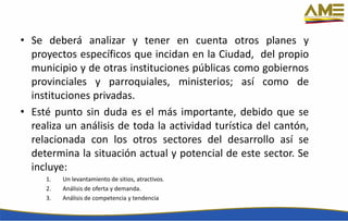 • Se deberá analizar y tener en cuenta otros planes y
proyectos específicos que incidan en la Ciudad, del propio
municipio y de otras instituciones públicas como gobiernos
provinciales y parroquiales, ministerios; así como de
instituciones privadas.
• Esté punto sin duda es el más importante, debido que se
realiza un análisis de toda la actividad turística del cantón,
relacionada con los otros sectores del desarrollo así se
determina la situación actual y potencial de este sector. Se
incluye:
1. Un levantamiento de sitios, atractivos.
2. Análisis de oferta y demanda.
3. Análisis de competencia y tendencia
 
