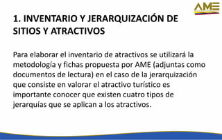 1. INVENTARIO Y JERARQUIZACIÓN DE
SITIOS Y ATRACTIVOS
Para elaborar el inventario de atractivos se utilizará la
metodología y fichas propuesta por AME (adjuntas como
documentos de lectura) en el caso de la jerarquización
que consiste en valorar el atractivo turístico es
importante conocer que existen cuatro tipos de
jerarquías que se aplican a los atractivos.
 