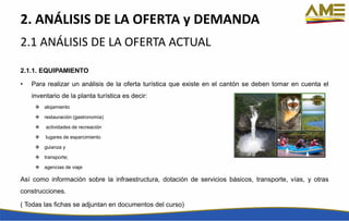 2. ANÁLISIS DE LA OFERTA y DEMANDA
2.1.1. EQUIPAMIENTO
• Para realizar un análisis de la oferta turística que existe en el cantón se deben tomar en cuenta el
inventario de la planta turística es decir:
 alojamiento
 restauración (gastronomía)
 actividades de recreación
 lugares de esparcimiento
 guianza y
 transporte;
 agencias de viaje
Así como información sobre la infraestructura, dotación de servicios básicos, transporte, vías, y otras
construcciones.
( Todas las fichas se adjuntan en documentos del curso)
2.1 ANÁLISIS DE LA OFERTA ACTUAL
 