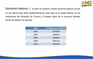 Demanda histórica .- es decir se analizan cuántas personas llegaron al país
en los últimos diez años (preferentemente), este dato se lo puede obtener de las
estadísticas del Ministerio de Turismo, si hubiere datos de la provincia también
serian de utilidad. Por ejemplo:
AÑO NÚMERO DE TURISTAS
2006 3018568
2007 3208594
2008 3182843
2009 3595134
2010 3784224
 