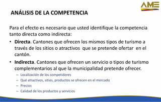 ANÁLISIS DE LA COMPETENCIA
Para el efecto es necesario que usted identifique la competencia
tanto directa como indirecta:
• Directa. Cantones que ofrecen los mismos tipos de turismo a
través de los sitios o atractivos que se pretende ofertar en el
cantón.
• Indirecta. Cantones que ofrecen un servicio o tipos de turismo
complementarios al que la municipalidad pretende ofrecer.
– Localización de los competidores
– Qué atractivos, sitios, productos se ofrecen en el mercado
– Precios
– Calidad de los productos y servicios
 