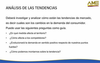 ANÁLISIS DE LAS TENDENCIAS
Deberá investigar y analizar cómo están las tendencias de mercado,
es decir cuales son los cambios en la demanda del consumidor.
Puede usar las siguientes preguntas como guía.
• ¿En qué medida afecta al territorio?
• ¿Cómo afecta a los competidores?
• ¿Evolucionará la demanda en sentido positivo respecto de nuestros puntos
fuertes?
• ¿Cómo podemos montarnos sobre la tendencia?
 
