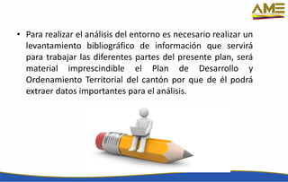 • Para realizar el análisis del entorno es necesario realizar un
levantamiento bibliográfico de información que servirá
para trabajar las diferentes partes del presente plan, será
material imprescindible el Plan de Desarrollo y
Ordenamiento Territorial del cantón por que de él podrá
extraer datos importantes para el análisis.
 