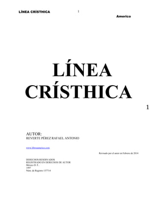 LÍNEA CRÍSTHICA

1
Americo

LÍNEA
CRÍSTHICA
1

AUTOR:
REVERTE PÉREZ RAFAEL ANTONIO
www.librosamerico.com
Revisado por el autor en Febrero de 2014
DERECHOS RESERVADOS
REGISTRADO EN DERECHOS DE AUTOR
México D. F..
1997
Núm. de Registro 137714

 