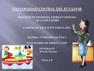 UNIVERSIDAD CENTRAL DEL ECUADOR
FACULTAD DE FILOSOFÍA, LETRAS Y CIENCIAS
DE LA EDUCACIÓN
CARRERA DE: EDUCACIÓN PARVULARIA
MATERIA: EXPRESIÓN ESCÉNICA
FACILITADOR: DR. EDISON CANDO
INTEGRANTE:
 Priscila Puertas
Curso: 5 B
 