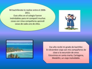 Mi bachillerato lo realice entre el 2006-
2011.
Esos años en el colegio fueron
inolvidables para mi compartí muchas
cosas con misa compañeros aprendí
cosas de cada uno de ellos.
Ese año recibí mi grado de bachiller.
En diciembre viaje con mis compañeros de
clase a la excursión de once.
Estuvimos en santa marta, Cartagena,
Medellín; un viaje inolvidable.
 