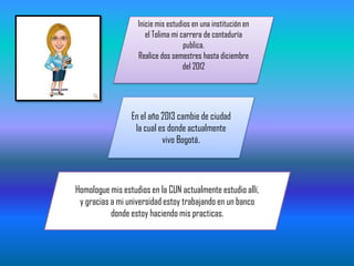 Inicie mis estudios en una institución en
el Tolima mi carrera de contaduría
publica.
Realice dos semestres hasta diciembre
del 2012
En el año 2013 cambie de ciudad
la cual es donde actualmente
vivo Bogotá.
Homologue mis estudios en la CUN actualmente estudio allí,
y gracias a mi universidad estoy trabajando en un banco
donde estoy haciendo mis practicas.
 