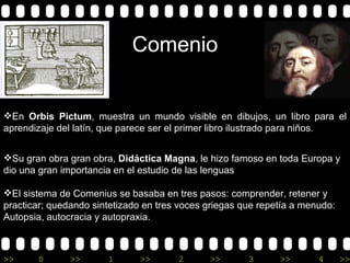Comenio En  Orbis Pictum ,  muestra un mundo visible en dibujos, un libro para el aprendizaje del latín, que parece ser el primer libro ilustrado para niños .  Su gran obra  gran obra,  Didáctica Magna , le hizo famoso en toda Europa  y  dio una gran importancia en el estudio de las lenguas El sistema de Comenius  se  basaba  en tres pasos: comprender, retener y practicar; quedando sintetizado en tres voces griegas que repetía a menudo:  Autopsia,  autocracia y autopraxia.  