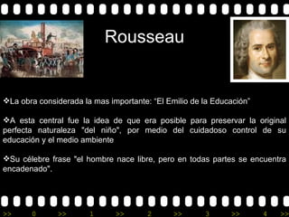 Rousseau La obra considerada la mas importante: “El Emilio de la Educación” A esta central fue la idea de que era posible para preservar la original perfecta naturaleza "del niño", por medio del cuidadoso control de su educación y el medio ambiente Su célebre frase "el hombre nace libre, pero en todas partes se encuentra encadenado". 