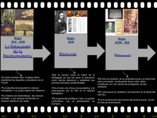 Siglo XVIII - XIX   Loyola considero que  la iglesia debía abandonar los claustros y mezclarse con el mundo. Los jesuitas se propusieron a educar, evangelizar, a un grupo selecto de cristianos. La historia, las matemáticas,  las ciencias formales  y  las  lenguas vernáculas no tuvieron cabida en sus aulas. Se le conoce como el  Padre de la Pedagogía  ya que fue quien la estructuró como ciencia autónoma y estableció sus primeros principios fundamentales. Es el inicio a la crítica a la escolástica  y la preocupación por el niño en la relación pedagógica. Si la gente lee la biblia en casa, no podrán confundirse¨ fue el pensamiento de Comenio. El niño es producto  de un ambiente social y en tanto este esta corrompido , la educación de los niños  debe constituirse  en una manera de protegerlos  de ese ambiente En esta época el  establece  tres periodos en el desarrollo del niño. La re construcción del hombre del hombre social : he ahí la meta de la educación. Siglo  XVII Siglo XVI - XVII 