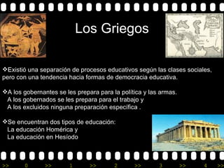 Los Griegos   Existió una separación de procesos educativos según las clases sociales, pero con una tendencia hacia formas de democracia educativa. A los gobernantes se les prepara para la política y las armas.  A los gobernados se les prepara para el trabajo y  A los excluidos ninguna preparación específica . Se encuentran dos tipos de educación:  La educación Homérica y  La educación en Hesíodo  