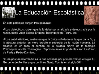 La Educación Escolástica En esta polémica surgen tres posturas:    Los dialécticos; creen que la fe debe ser analizada y demostrada por la razón, como Juan Escoto Erígena, Berengario de Tours, etc.  Los antidialécticos, sostienen que la única sabiduría es la que da la fe, y la postura anterior es mero orgullo o soberbia de la razón humana. La filosofía es en todo el sentido de la palabra sierva de la teología Philosophia ancilla Theologiae. Representantes importantes son Lanfranc de París y Pedro Damiano.  Una postura intermedia es la que sostiene por primera vez en el siglo XI, Gerberto de Aurillac y que continúa Santo Tomás en el siglo XIII.   