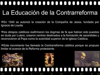 La Educación de la Contrarreforma En 1540 se autorizó la creación de la Compañía de Jesús, fundada por Ignacio de Loyola  los obispos católicos reafirmaron los dogmas de fe que habían sido puestos en duda por Lutero, crearon centros destinados a la formación de sacerdotes y reconocieron al Papa como la autoridad superior de la Iglesia Católica. Este movimiento fue llamado la Contrarreforma católica porque se propuso limitar el avance de la Reforma protestante.  